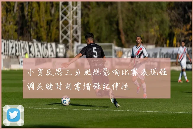 小贾反思三分犯规影响比赛表现强调关键时刻需增强纪律性