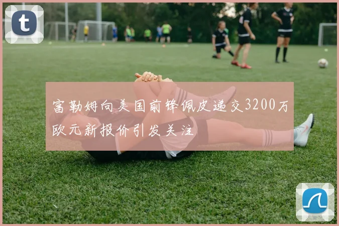 富勒姆向美国前锋佩皮递交3200万欧元新报价引发关注