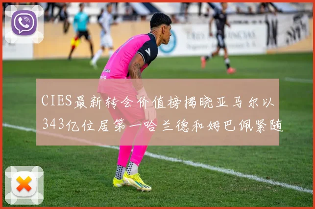 CIES最新转会价值榜揭晓亚马尔以343亿位居第一哈兰德和姆巴佩紧随其后