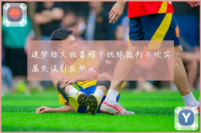 追梦称文班盖帽干扰球裁判不吹实属失误引发热议