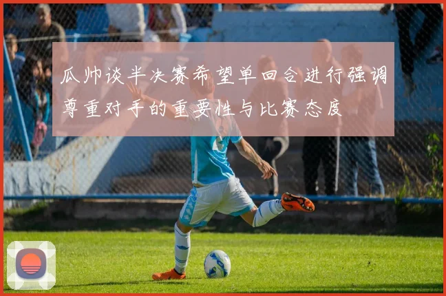 瓜帅谈半决赛希望单回合进行强调尊重对手的重要性与比赛态度