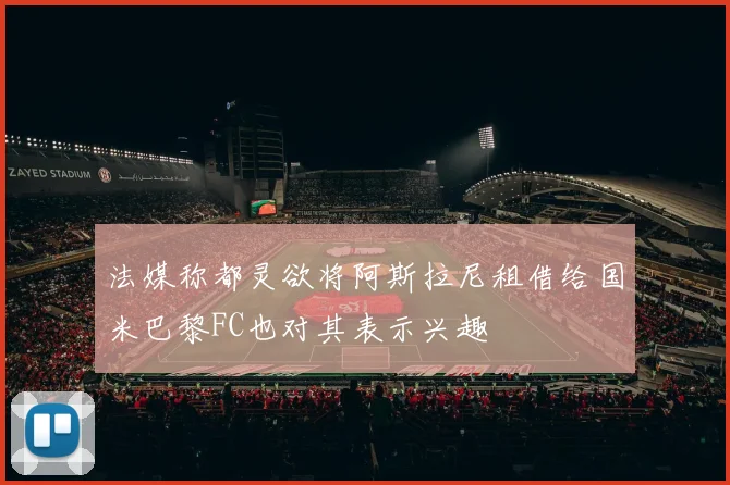 法媒称都灵欲将阿斯拉尼租借给国米巴黎FC也对其表示兴趣