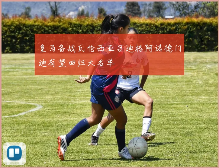 皇马备战瓦伦西亚吕迪格阿诺德门迪有望回归大名单