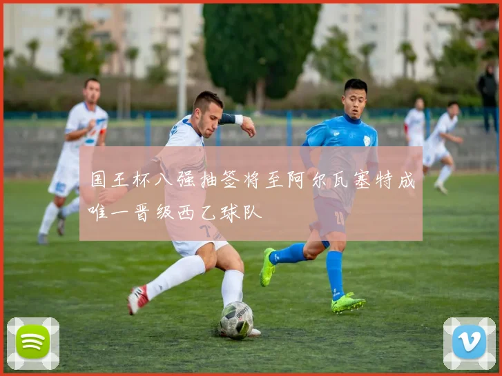 国王杯八强抽签将至阿尔瓦塞特成唯一晋级西乙球队
